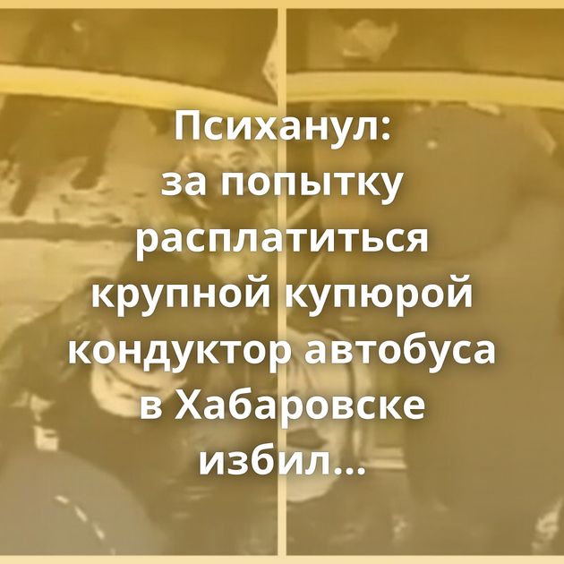 Психанул: за попытку расплатиться крупной купюрой кондуктор автобуса в Хабаровске избил пассажира