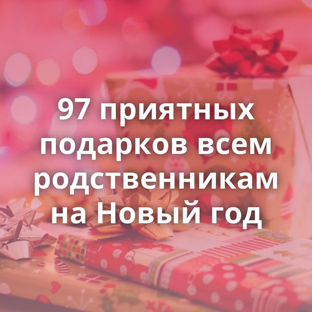 97 приятных подарков всем родственникам на Новый год