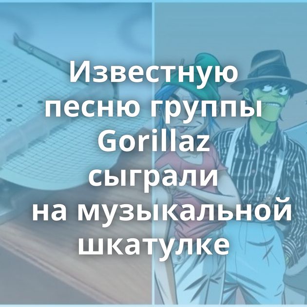 Известную песню группы Gorillaz сыграли на музыкальной шкатулке