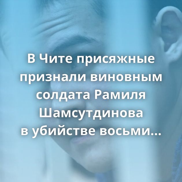 В Чите присяжные признали виновным солдата Рамиля Шамсутдинова в убийстве восьми сослуживцев