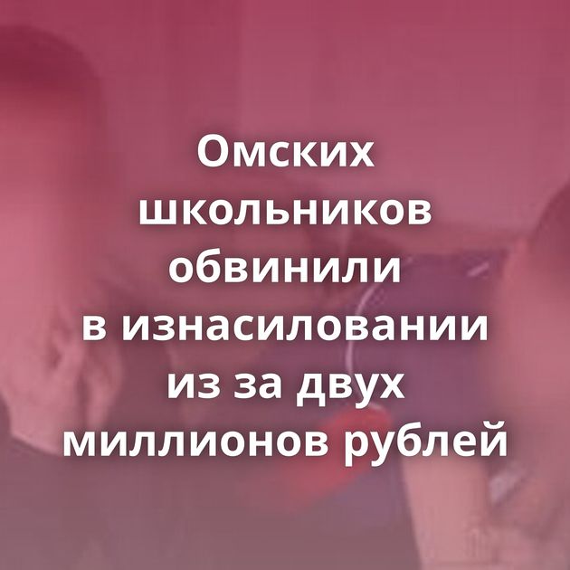 Омских школьников обвинили в изнасиловании из за двух миллионов рублей