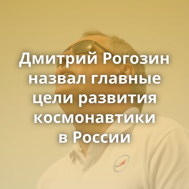 Дмитрий Рогозин назвал главные цели развития космонавтики в России