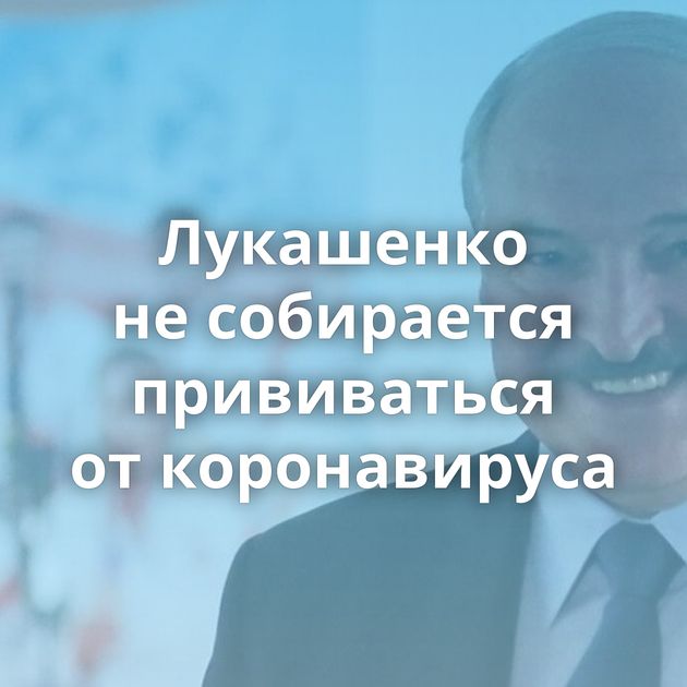 Лукашенко не собирается прививаться от коронавируса
