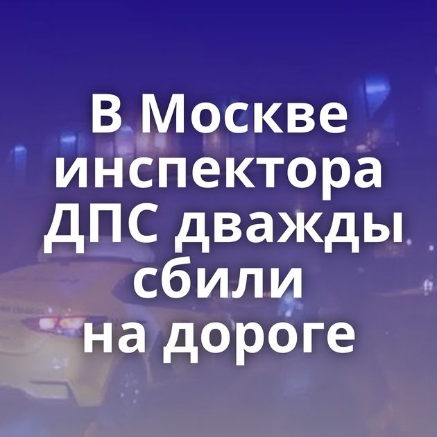 В Москве инспектора ДПС дважды сбили на дороге