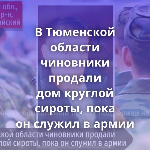 В Тюменской области чиновники продали дом круглой сироты, пока он служил в армии