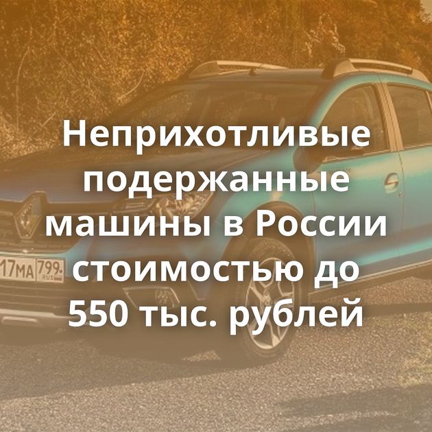 Неприхотливые подержанные машины в России стоимостью до 550 тыс. рублей