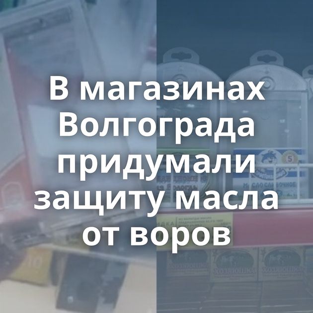 В магазинах Волгограда придумали защиту масла от воров