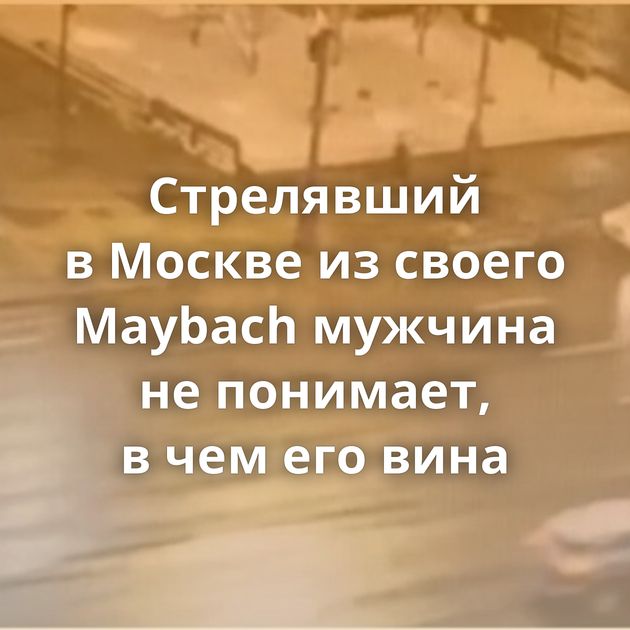 Стрелявший в Москве из своего Maybach мужчина не понимает, в чем его вина