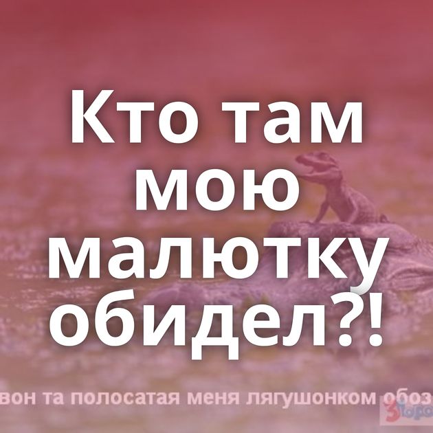 Кто там мою малютку обидел?!