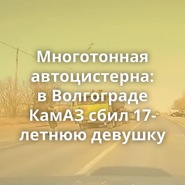 Многотонная автоцистерна: в Волгограде КамАЗ сбил 17-летнюю девушку
