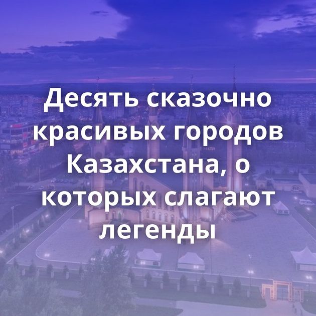 Десять сказочно красивых городов Казахстана, о которых слагают легенды