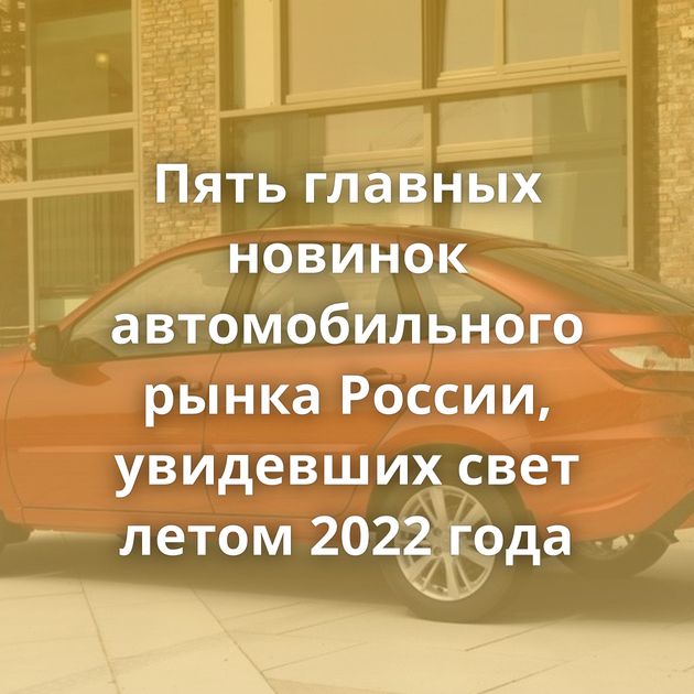Пять главных новинок автомобильного рынка России, увидевших свет летом 2022 года