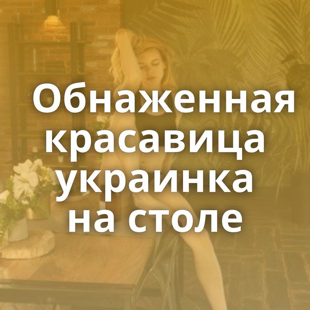 Обнаженная красавица украинка на столе