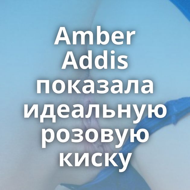 Amber Addis показала идеальную розовую киску