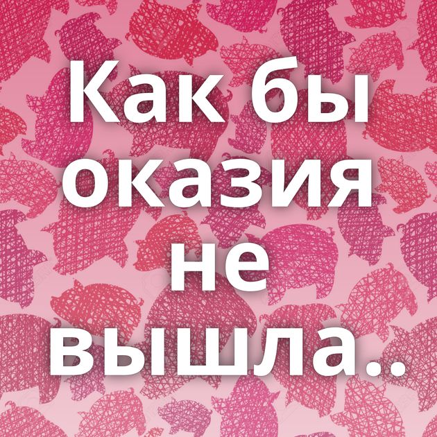 Как бы оказия не вышла..