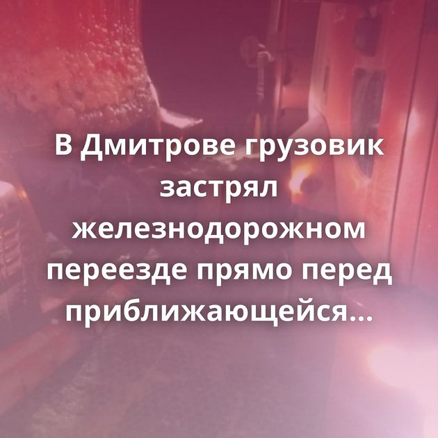 В Дмитрове грузовик застрял железнодорожном переезде прямо перед приближающейся электричкой