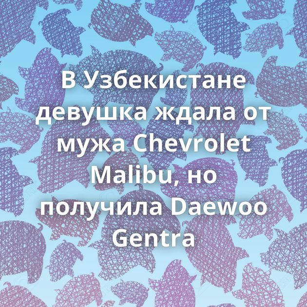 В Узбекистане девушка ждала от мужа Chevrolet Malibu, но получила Daewoo Gentra