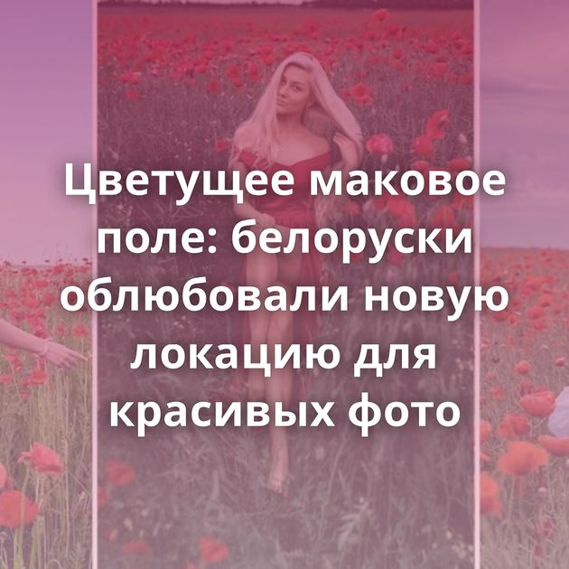 Цветущее маковое поле: белоруски облюбовали новую локацию для красивых фото