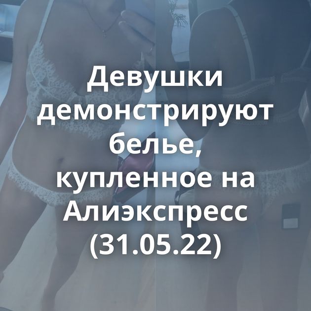 Девушки демонстрируют белье, купленное на Алиэкспресс (31.05.22)