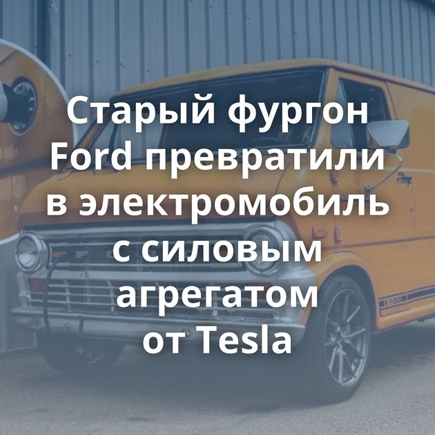 Старый фургон Ford превратили в электромобиль с силовым агрегатом от Tesla