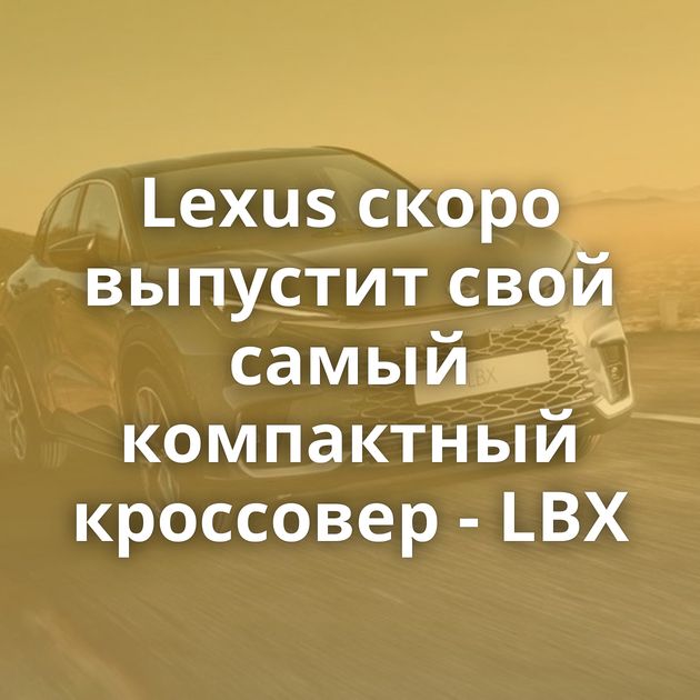 Lexus скоро выпустит свой самый компактный кроссовер - LBX