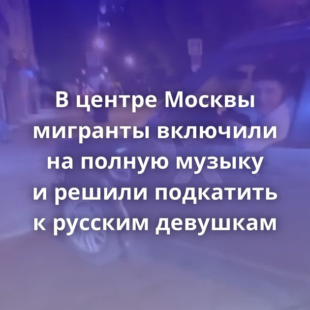 В центре Москвы мигранты включили на полную музыку и решили подкатить к русским девушкам