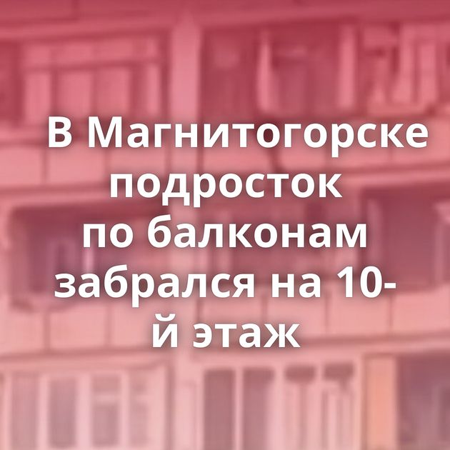 В Магнитогорске подросток по балконам забрался на 10-й этаж