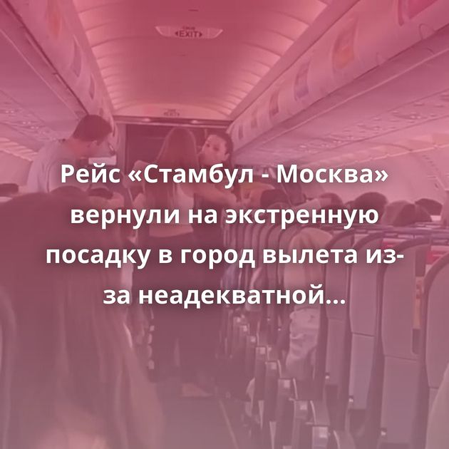 Рейс «Стамбул - Москва» вернули на экстренную посадку в город вылета из-за неадекватной пассажирки