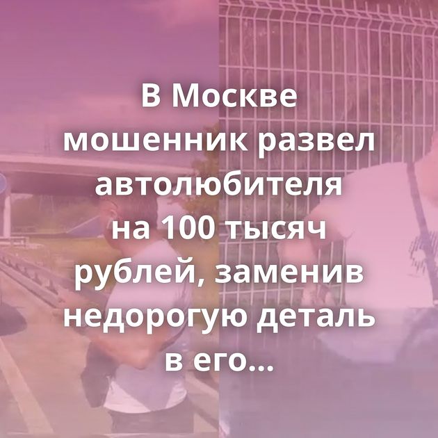 В Москве мошенник развел автолюбителя на 100 тысяч рублей, заменив недорогую деталь в его машине