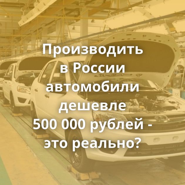 Производить в России автомобили дешевле 500 000 рублей - это реально?