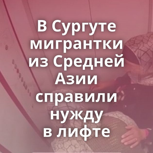 В Сургуте мигрантки из Средней Азии справили нужду в лифте