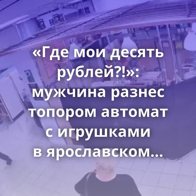 «Где мои десять рублей?!»: мужчина разнес топором автомат с игрушками в ярославском магазине