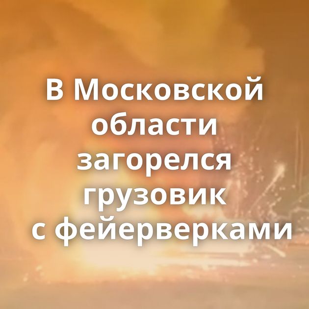В Московской области загорелся грузовик с фейерверками