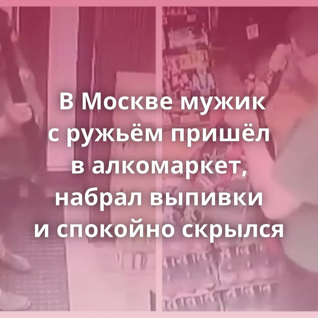 В Москве мужик с ружьём пришёл в алкомаркет, набрал выпивки и спокойно скрылся