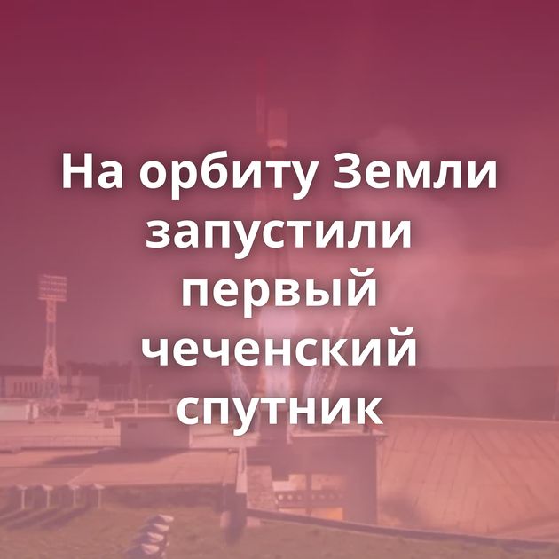 На орбиту Земли запустили первый чеченский спутник