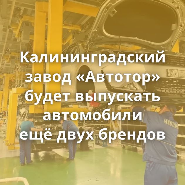 Калининградский завод «Автотор» будет выпускать автомобили ещё двух брендов