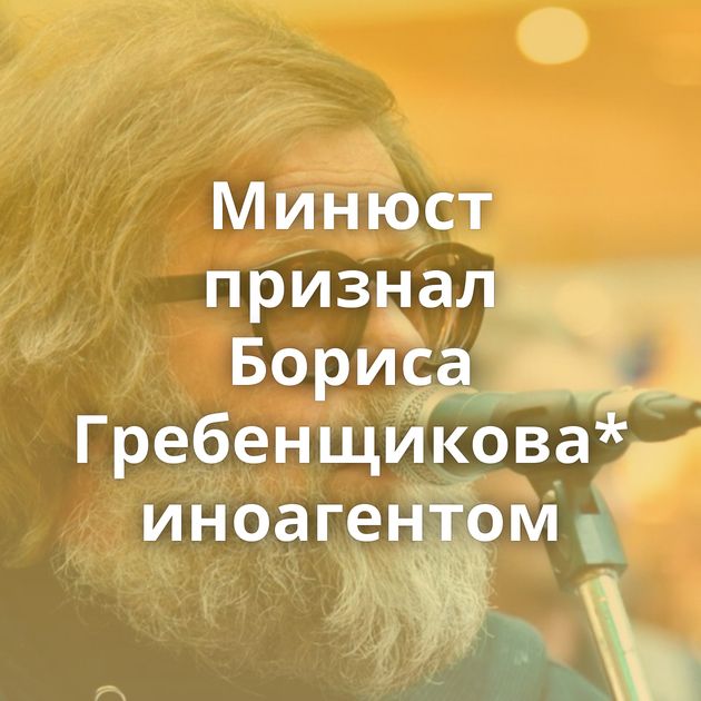 Минюст признал Бориса Гребенщикова* иноагентом