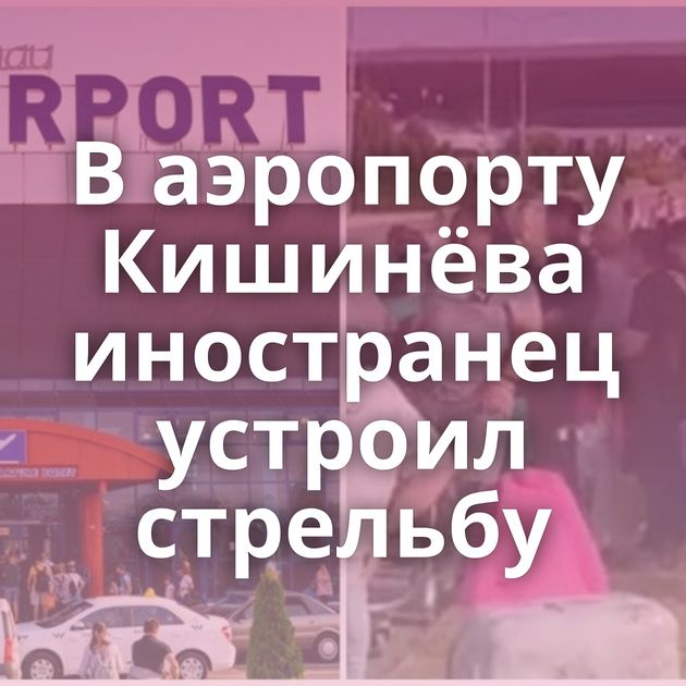 В аэропорту Кишинёва иностранец устроил стрельбу