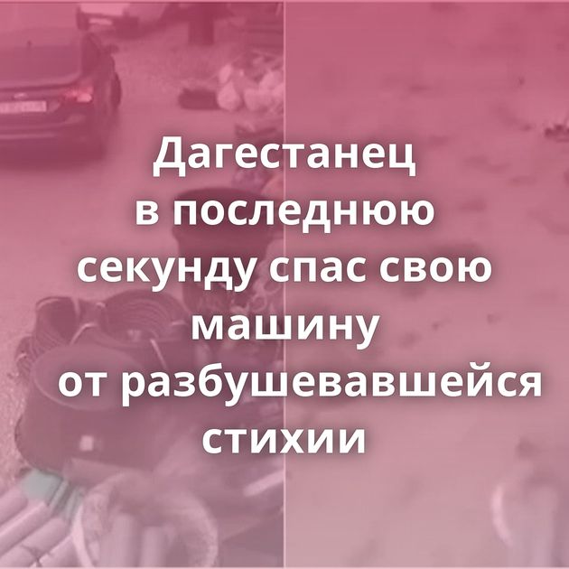 Дагестанец в последнюю секунду спас свою машину от разбушевавшейся стихии
