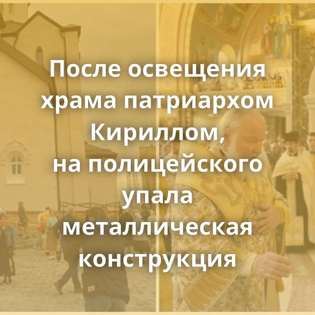 После освещения храма патриархом Кириллом, на полицейского упала металлическая конструкция