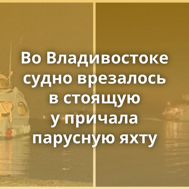 Во Владивостоке судно врезалось в стоящую у причала парусную яхту