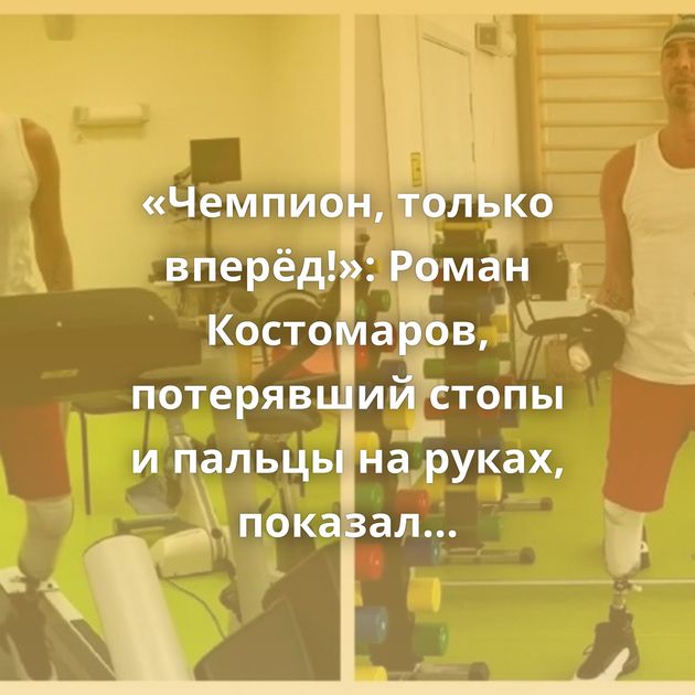 «Чемпион, только вперёд!»: Роман Костомаров, потерявший стопы и пальцы на руках, показал видео своей…