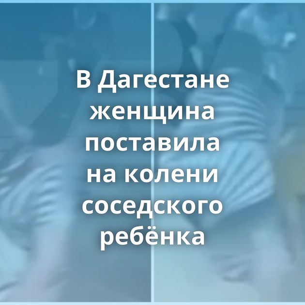 В Дагестане женщина поставила на колени соседского ребёнка
