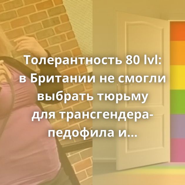 Толерантность 80 lvl: в Британии не смогли выбрать тюрьму для трансгендера-педофила и присудили условный…