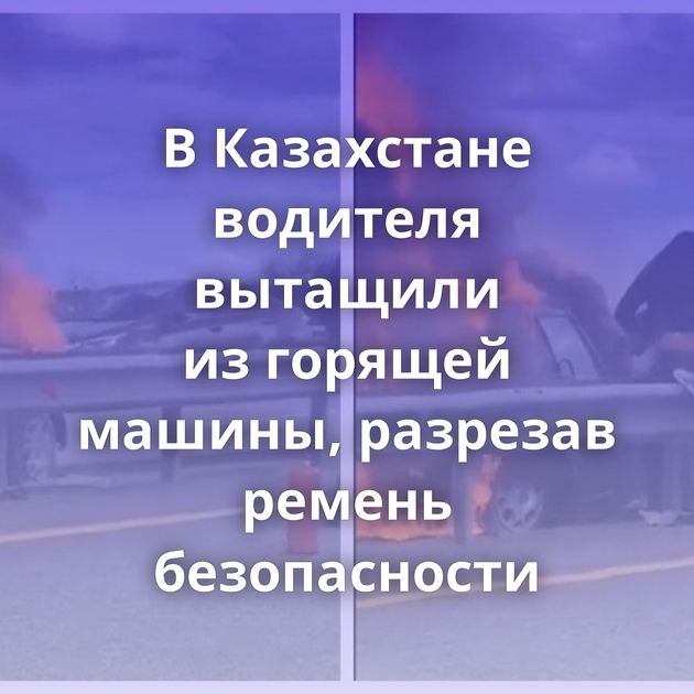 В Казахстане водителя вытащили из горящей машины, разрезав ремень безопасности