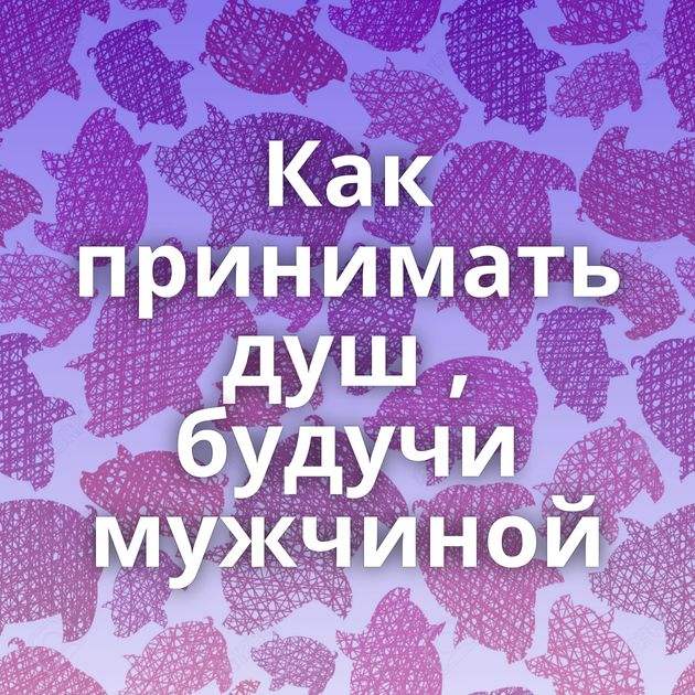 Как принимать душ , будучи мужчиной