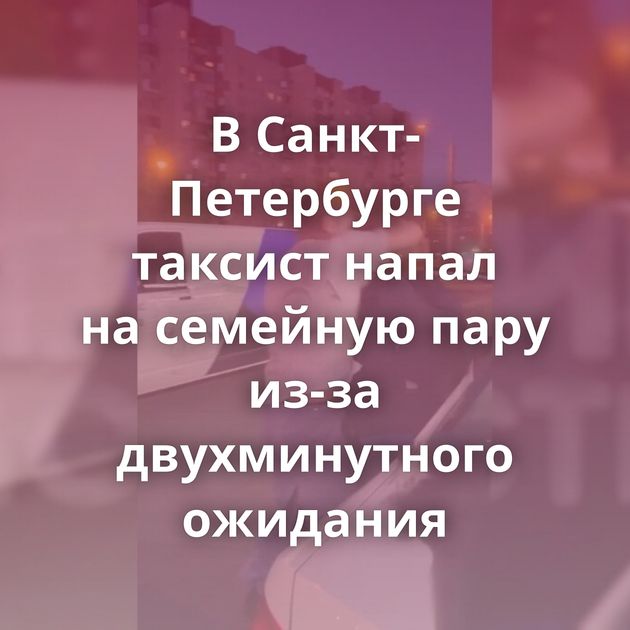 В Санкт-Петербурге таксист напал на семейную пару из-за двухминутного ожидания