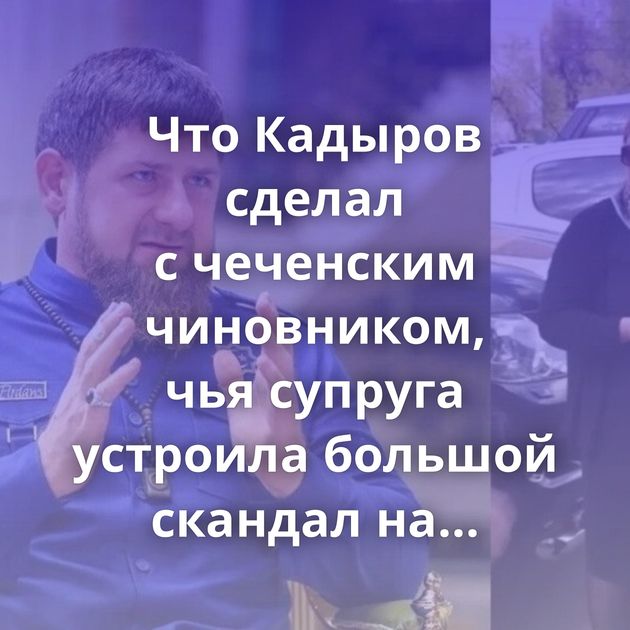Что Кадыров сделал с чеченским чиновником, чья супруга устроила большой скандал на московской парковке?