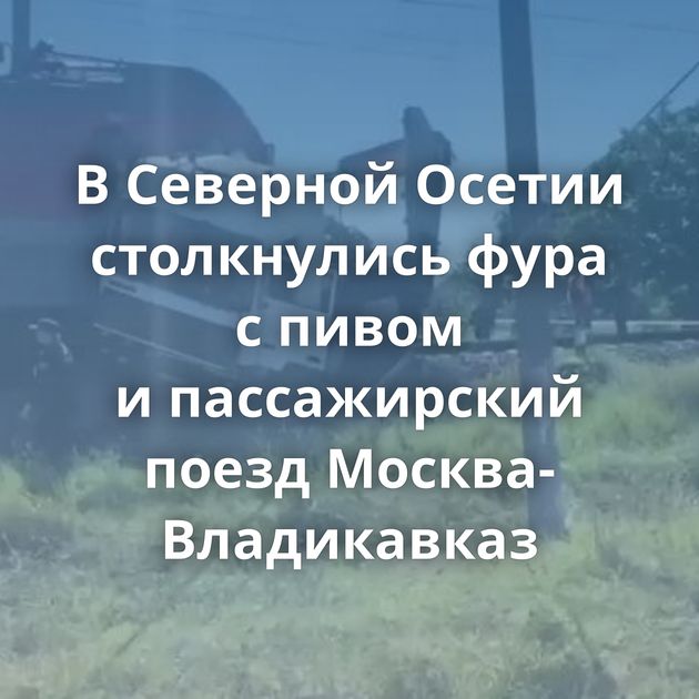 В Северной Осетии столкнулись фура с пивом и пассажирский поезд Москва-Владикавказ