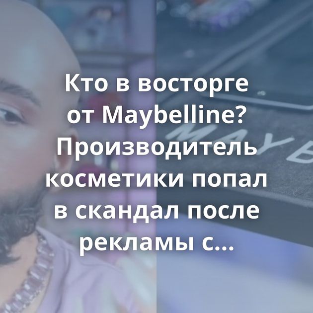 Кто в восторге от Maybelline? Производитель косметики попал в скандал после рекламы с бородатым трансом